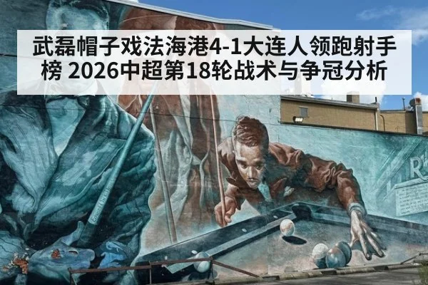 武磊帽子戏法海港4-1大连人领跑射手榜 2026中超第18轮战术与争冠分析