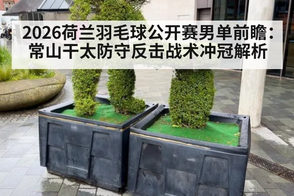2026荷兰羽毛球公开赛男单前瞻：常山干太防守反击战术冲冠解析
