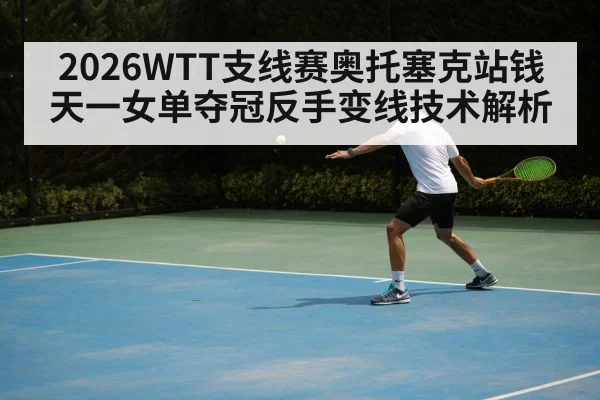 2026WTT支线赛奥托塞克站钱天一女单夺冠反手变线技术解析
