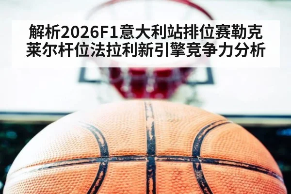 解析2026F1意大利站排位赛勒克莱尔杆位法拉利新引擎竞争力分析