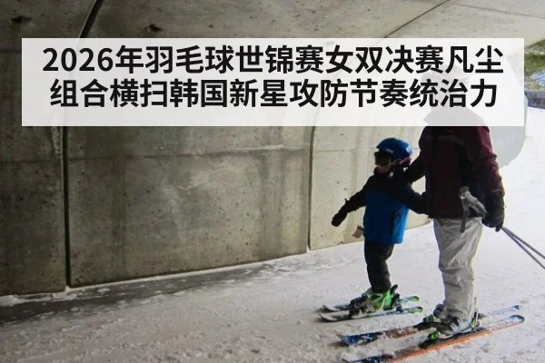 2026年羽毛球世锦赛女双决赛凡尘组合横扫韩国新星攻防节奏统治力